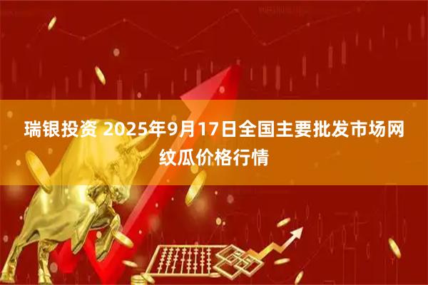 瑞银投资 2025年9月17日全国主要批发市场网纹瓜价格行情
