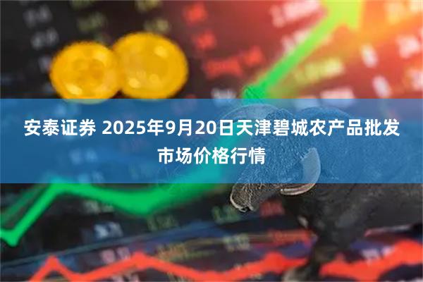 安泰证券 2025年9月20日天津碧城农产品批发市场价格行情