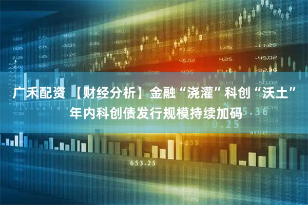 广禾配资 【财经分析】金融“浇灌”科创“沃土” 年内科创债发行规模持续加码