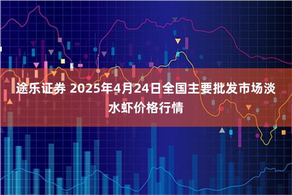 途乐证券 2025年4月24日全国主要批发市场淡水虾价格行情