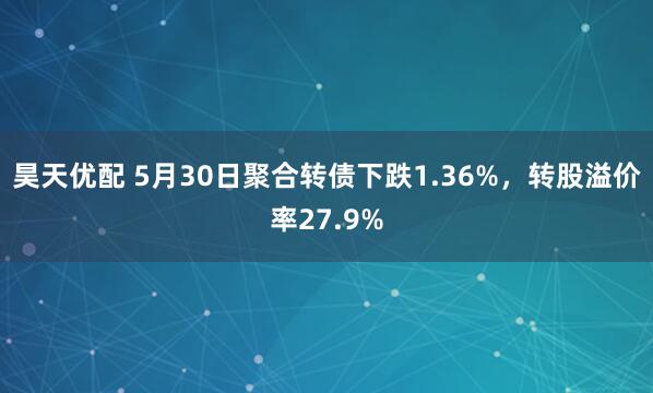 昊天优配 5月30日聚合转债下跌1.36%，转股溢价率27.9%