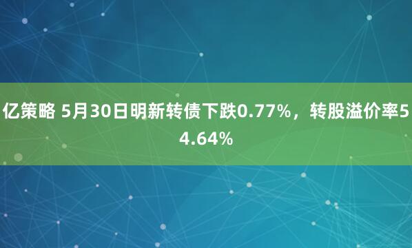 亿策略 5月30日明新转债下跌0.77%，转股溢价率54.64%