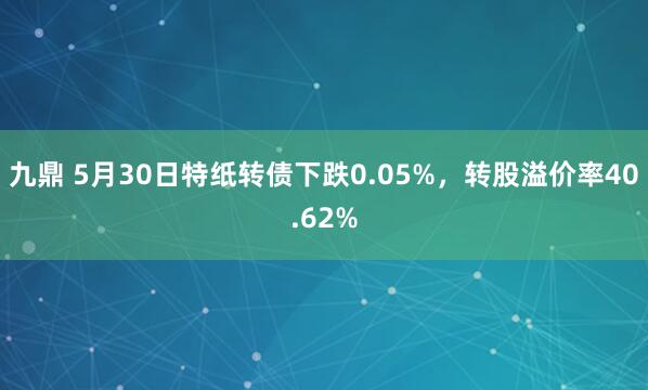 九鼎 5月30日特纸转债下跌0.05%，转股溢价率40.62%