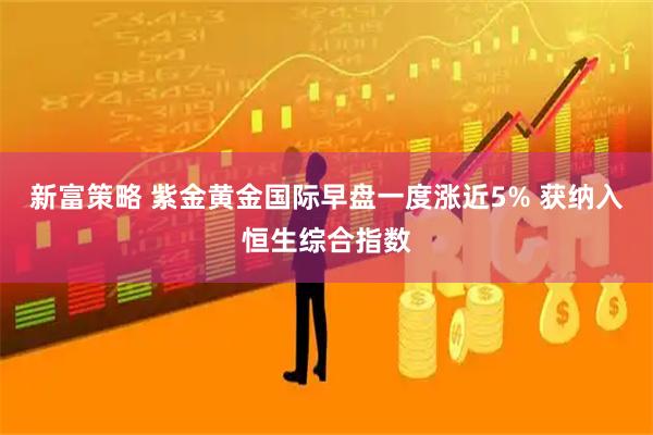 新富策略 紫金黄金国际早盘一度涨近5% 获纳入恒生综合指数