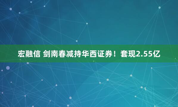 宏融信 剑南春减持华西证券！套现2.55亿