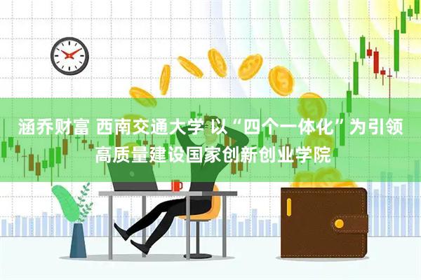 涵乔财富 西南交通大学 以“四个一体化”为引领 高质量建设国家创新创业学院