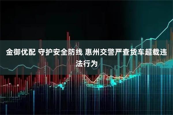 金御优配 守护安全防线 惠州交警严查货车超载违法行为