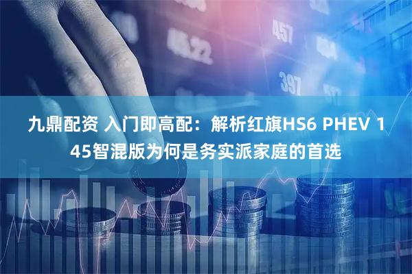 九鼎配资 入门即高配：解析红旗HS6 PHEV 145智混版为何是务实派家庭的首选