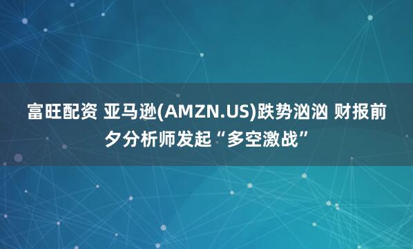 富旺配资 亚马逊(AMZN.US)跌势汹汹 财报前夕分析师发起“多空激战”