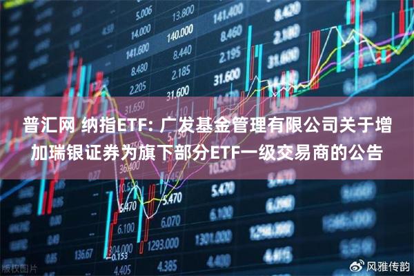 普汇网 纳指ETF: 广发基金管理有限公司关于增加瑞银证券为旗下部分ETF一级交易商的公告