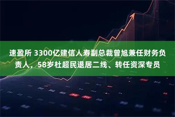速盈所 3300亿建信人寿副总裁曾旭兼任财务负责人，58岁杜超民退居二线、转任资深专员