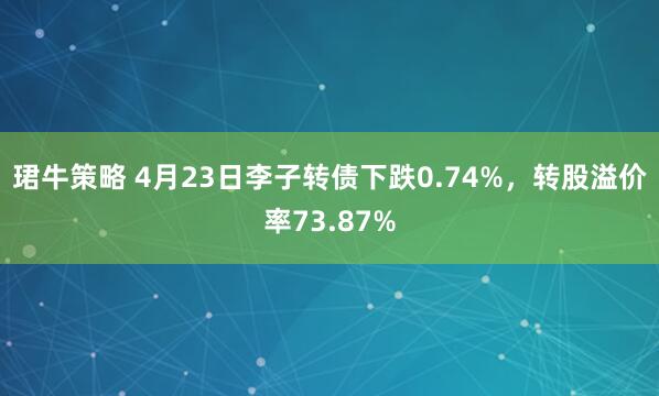 珺牛策略 4月23日李子转债下跌0.74%，转股溢价率73.87%