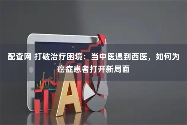 配查网 打破治疗困境：当中医遇到西医，如何为癌症患者打开新局面