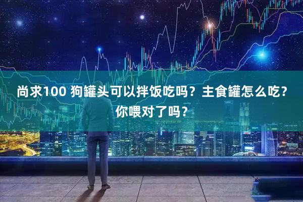 尚求100 狗罐头可以拌饭吃吗？主食罐怎么吃？你喂对了吗？