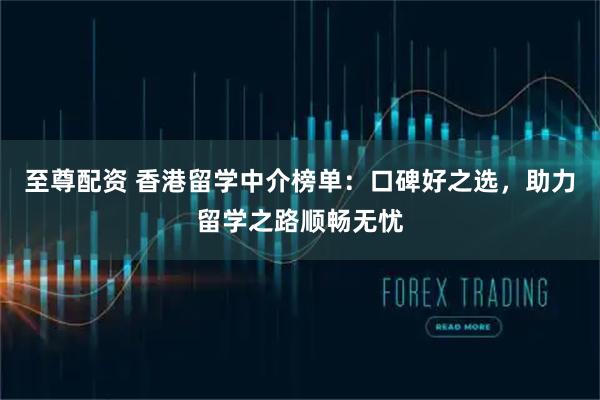 至尊配资 香港留学中介榜单：口碑好之选，助力留学之路顺畅无忧