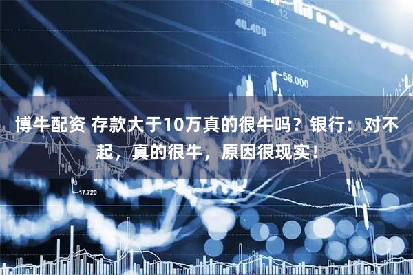 博牛配资 存款大于10万真的很牛吗？银行：对不起，真的很牛，原因很现实！