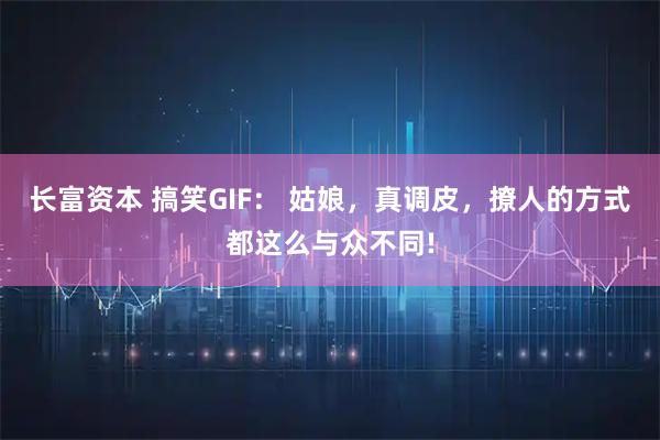 长富资本 搞笑GIF： 姑娘，真调皮，撩人的方式都这么与众不同!