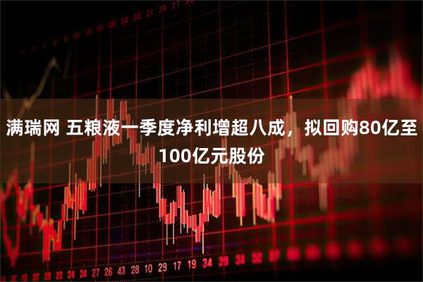 满瑞网 五粮液一季度净利增超八成，拟回购80亿至100亿元股份